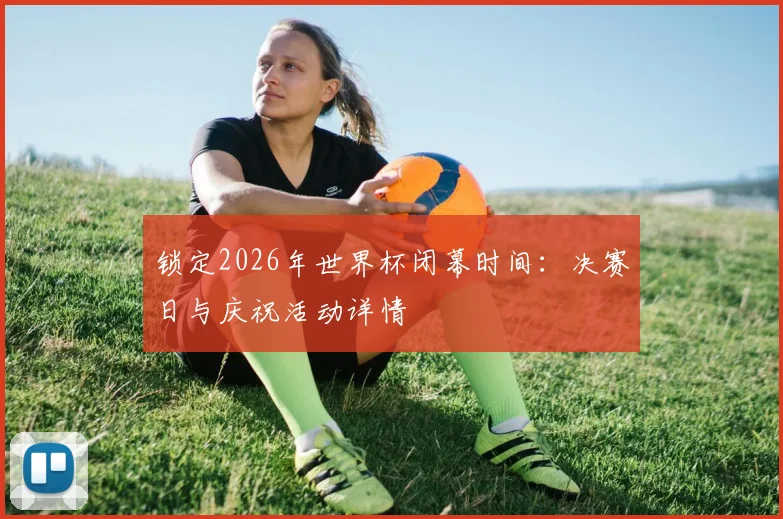 锁定2026年世界杯闭幕时间：决赛日与庆祝活动详情